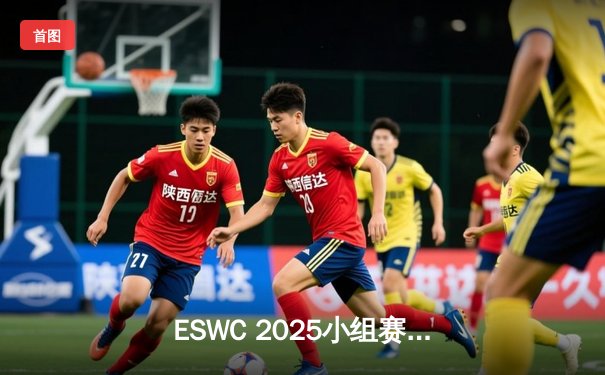 ESWC 2025小组赛爆冷频出：中国战队逆袭夺冠热门，欧洲劲旅惨遭滑铁卢