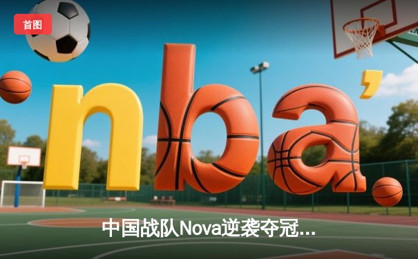 中国战队Nova逆袭夺冠！2025电竞世界杯《无畏契约》总决赛上演史诗级翻盘