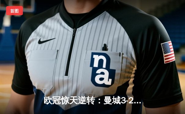欧冠惊天逆转：曼城3-2淘汰拜仁，哈兰德双响锁定决赛席位